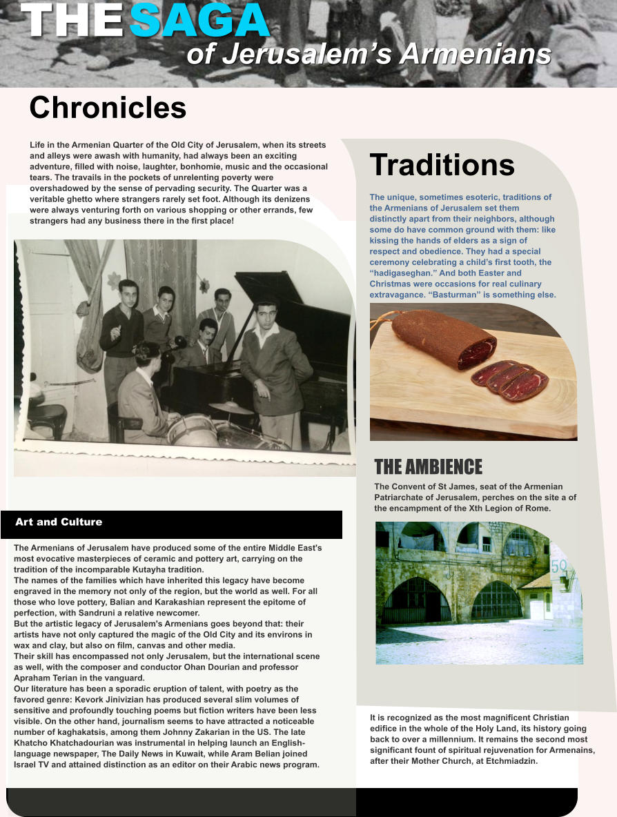 THE SAGA of Jerusalem’s Armenians  Chronicles Life in the Armenian Quarter of the Old City of Jerusalem, when its streets and alleys were awash with humanity, had always been an exciting adventure, filled with noise, laughter, bonhomie, music and the occasional tears. The travails in the pockets of unrelenting poverty were overshadowed by the sense of pervading security. The Quarter was a veritable ghetto where strangers rarely set foot. Although its denizens were always venturing forth on various shopping or other errands, few strangers had any business there in the first place!  Art and Culture The Armenians of Jerusalem have produced some of the entire Middle East's most evocative masterpieces of ceramic and pottery art, carrying on the tradition of the incomparable Kutayha tradition. The names of the families which have inherited this legacy have become engraved in the memory not only of the region, but the world as well. For all those who love pottery, Balian and Karakashian represent the epitome of perfection, with Sandruni a relative newcomer. But the artistic legacy of Jerusalem's Armenians goes beyond that: their artists have not only captured the magic of the Old City and its environs in wax and clay, but also on film, canvas and other media. Their skill has encompassed not only Jerusalem, but the international scene as well, with the composer and conductor Ohan Dourian and professor Apraham Terian in the vanguard. Our literature has been a sporadic eruption of talent, with poetry as the favored genre: Kevork Jinivizian has produced several slim volumes of sensitive and profoundly touching poems but fiction writers have been less visible. On the other hand, journalism seems to have attracted a noticeable number of kaghakatsis, among them Johnny Zakarian in the US. The late Khatcho Khatchadourian was instrumental in helping launch an English-language newspaper, The Daily News in Kuwait, while Aram Belian joined Israel TV and attained distinction as an editor on their Arabic news program.  THE AMBIENCE The Convent of St James, seat of the Armenian Patriarchate of Jerusalem, perches on the site a of the encampment of the Xth Legion of Rome.  The unique, sometimes esoteric, traditions of the Armenians of Jerusalem set them distinctly apart from their neighbors, although some do have common ground with them: like kissing the hands of elders as a sign of respect and obedience. They had a special ceremony celebrating a child’s first tooth, the “hadigaseghan.” And both Easter and Christmas were occasions for real culinary extravagance. “Basturman” is something else.   Traditions It is recognized as the most magnificent Christian edifice in the whole of the Holy Land, its history going back to over a millennium. It remains the second most significant fount of spiritual rejuvenation for Armenains, after their Mother Church, at Etchmiadzin.